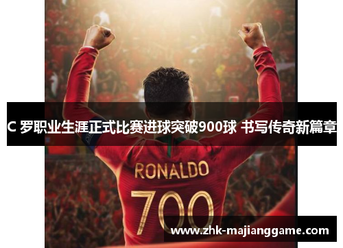 C 罗职业生涯正式比赛进球突破900球 书写传奇新篇章 C 罗职业生涯正式比赛进球突破900球 书写传奇新篇章