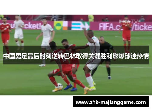 中国男足最后时刻逆转巴林取得关键胜利燃爆球迷热情 中国男足最后时刻逆转巴林取得关键胜利燃爆球迷热情
